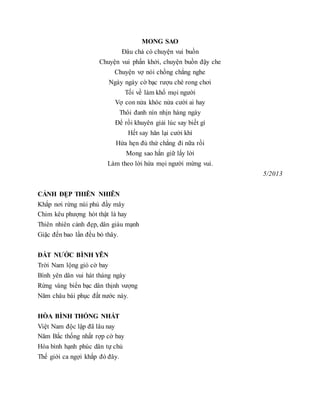 MONG SAO
Đâu chả có chuyện vui buồn
Chuyện vui phấn khởi, chuyện buồn đậy che
Chuyện vợ nói chồng chẳng nghe
Ngày ngày cờ bạc rượu chè rong chơi
Tối về làm khổ mọi người
Vợ con nửa khóc nửa cười ai hay
Thôi đanh nín nhịn hàng ngày
Để rồi khuyên giải lúc say biết gì
Hết say hăn lại cười khì
Hứa hẹn đủ thứ chẳng đi nữa rồi
Mong sao hắn giữ lấy lời
Làm theo lời hứa mọi người mừng vui.
5/2013
CẢNH ĐẸP THIÊN NHIÊN
Khắp nơi rừng núi phủ đầy mây
Chim kêu phượng hót thật là hay
Thiên nhiên cảnh đẹp, dân giàu mạnh
Giặc đến bao lần đều bỏ thây.
ĐẤT NƯỚC BÌNH YÊN
Trời Nam lộng gió cờ bay
Bình yên dân vui hát tháng ngày
Rừng vàng biển bạc dân thịnh vượng
Năm châu bái phục đất nước này.
HÒA BÌNH THỐNG NHẤT
Việt Nam độc lập đã lâu nay
Năm Bắc thống nhất rợp cờ bay
Hòa bình hạnh phúc dân tự chủ
Thế giới ca ngợi khắp đó đây.
 