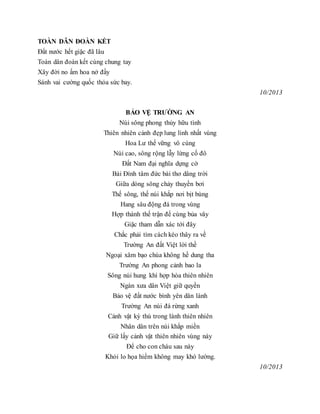 TOÀN DÂN ĐOÀN KẾT
Đất nước hết giặc đã lâu
Toàn dân đoàn kết cùng chung tay
Xây đời no ấm hoa nở đầy
Sánh vai cường quốc thỏa sức bay.
10/2013
BẢO VỆ TRƯỜNG AN
Núi sông phong thủy hữu tình
Thiên nhiên cảnh đẹp lung linh nhất vùng
Hoa Lư thế vững vô cùng
Núi cao, sông rộng lẫy lừng cố đô
Đất Nam đại nghĩa dựng cờ
Bái Đính tâm đức bài thơ dâng trời
Giữa dòng sông chảy thuyền bơi
Thế sông, thế núi khắp nơi bịt bùng
Hang sâu động đá trong vùng
Hợp thành thế trận để cùng bủa vây
Giặc tham dẫn xác tới đây
Chắc phải tìm cách kéo thây ra về
Trường An đất Việt lời thề
Ngoại xâm bạo chúa không hề dung tha
Trường An phong cảnh bao la
Sông núi hung khí hợp hòa thiên nhiên
Ngàn xưa dân Việt giữ quyền
Bảo vệ đất nước bình yên dân lành
Trường An núi đá rừng xanh
Cảnh vật kỳ thú trong lành thiên nhiên
Nhân dân trên núi khắp miền
Giữ lấy cảnh vật thiên nhiên vùng này
Để cho con cháu sau này
Khỏi lo họa hiểm không may khó lường.
10/2013
 