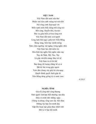 VIỆT NAM
Việt Nam đất nước nên thơ
Muôn vàn tiên cảnh mộng mơ trên đời
Núi sông cảnh đẹp tuyệt vời
Biển xanh nước biếc động trời sóng reo
Bến cảng, thuyền đâu, tàu neo
Đảo xa giữa biển cờ treo lưng trời
Việt Nam đất nước con người
Long lanh hòn ngọc giữa trời Viễn Đông
Rừng vàng, biển bạc mênh mông
Năm châu ngưỡng mộ ngẩng trông ngắm nhìn
Việt Nam hai chữ niềm tin
Hòa bình đại nghĩa bốn nghìn năm nay
Nay dù Nhật, Mỹ, Tàu, Tây
Là giặc mà đến mang thây trở về
Việt Nam ta có lời thề
Bao dung độ lượng chẳng hề sợ ai
Bất kể thù trong giặc ngoài
Toàn dân chung sức góp tài cứu nguy
Quyết đánh, quyết đuổi giặc đi
Tiên Rồng dòng giống trị vì nước non.
8/2013
NGHĨA TÌNH
Già rồi càng nhớ càng thương
Tình người tình bạn biết nhường nào đây
Diệu ơi mình nhớ những ngày
Chúng ta chung sống sum vầy bên nhau
Những lúc bạn ốm mình đau
Gặp khi hoạn nạn giúp nhau nhiệt tình
Đôi ta vì bạn hết mình
 