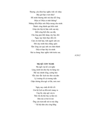Thương yêu đùm bọc nghĩa tình với nhau
Bây giờ bạn ở nơi đâu?
Để mình thương nhớ mà đau nỗi lòng
Diệu ơi! Diệu có nhớ không?
Những điều Diệu ước Diệu mong cho mình
Thành công thành quả hiển vinh
Giúp cho lớp trẻ hậu sinh sau này
Biết công biết đức cao dầy
Cha ông gian khổ dựng xây bao đời
Ngay nay hiện thực đến rồi
Cảm ơn tình bạn, tình người anh em
Đời này mình hứa chẳng quên
Tấm lòng cao quý anh em chân thành
Diệu ơi bạn hãy tin mình
Hai ta chung thực nghĩa tình trước sau.
8/2012
MẸ KỂ CON NGHE
Mẹ ngồi mẹ kể con nghe
Làng mình kín đáo lũy tre hàng rào
Thế mà chánh tổng, cường hào
Vẫn chui vẫn lách vào đào của dân
Lý trưởng rồi cả trương tuần
Chặn đường đón ngõ sờ lần, móc moi
Ngày nay cảnh đó hết rồi
Cán bộ lịch sự đến mời mang ra
Ủng hộ, nộp quỹ của ta
Thôi thì đủ thứ bày ra lắm trò
Dân mà có hỏi tò mò
Ông cán trợn mắt nói to mà rằng
“ Xã hội dân chủ công bằng
 