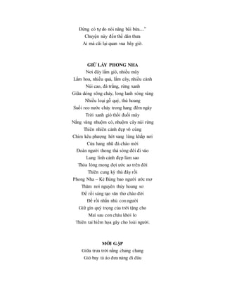 Đừng có tự do nói năng bãi bừa…”
Chuyện này đến thế dân thưa
Ai mà cãi lại quan vua bây giờ.
GIỮ LẤY PHONG NHA
Nơi đây lắm gió, nhiều mây
Lắm hoa, nhiều quả, lắm cây, nhiều cành
Núi cao, đá trắng, rừng xanh
Giữa dòng sông chảy, long lanh sóng vàng
Nhiều loại gỗ quý, thú hoang
Suối reo nước chảy trong hang đêm ngày
Trời xanh gió thổi đuổi mây
Nắng vàng nhuộm cỏ, nhuộm cây núi rừng
Thiên nhiên cảnh đẹp vô cùng
Chim kêu phượng hót vang lừng khắp nơi
Cửa hang nhũ đá chào mời
Đoàn người thong thả sóng đôi đi vào
Lung linh cảnh đẹp làm sao
Thỏa lòng mong đợi ước ao trên đời
Thiên cung kỳ thú đây rồi
Phong Nha – Kẻ Bàng bao người ước mơ
Thăm nơi nguyên thủy hoang sơ
Để rồi sáng tạo văn thơ chào đời
Để rồi nhắn nhủ con người
Giữ gìn quý trọng của trời tặng cho
Mai sau con cháu khỏi lo
Thiên tai hiểm họa gây cho loài người.
MỚI GẶP
Giữa trưa trời nắng chang chang
Gió bay tà áo đưa nàng đi đâu
 