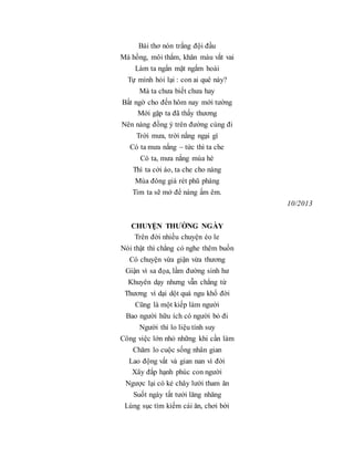 Bài thơ nón trắng đội đầu
Má hồng, môi thắm, khăn màu vắt vai
Làm ta ngẩn mặt ngắm hoài
Tự mình hỏi lại : con ai quê này?
Mà ta chưa biết chưa hay
Bất ngờ cho đến hôm nay mới tường
Mới gặp ta đã thấy thương
Nên nàng đồng ý trên đường cùng đi
Trời mưa, trời nắng ngại gì
Có ta mưa nắng – tức thì ta che
Có ta, mưa nắng mùa hè
Thì ta cởi áo, ta che cho nàng
Mùa đông giá rét phũ phàng
Tim ta sẽ mở để nàng ấm êm.
10/2013
CHUYỆN THƯỜNG NGÀY
Trên đời nhiều chuyện éo le
Nói thật thì chẳng có nghe thêm buồn
Có chuyện vừa giận vừa thương
Giận vì sa đọa, lầm đường sinh hư
Khuyên dạy nhưng vẫn chẳng từ
Thương vì dại dột quá ngu khổ đời
Cũng là một kiếp làm người
Bao người hữu ích có người bỏ đi
Người thì lo liệu tính suy
Công việc lớn nhỏ những khi cần làm
Chăm lo cuộc sống nhân gian
Lao động vất vả gian nan vì đời
Xây đắp hạnh phúc con người
Ngược lại có kẻ chây lười tham ăn
Suốt ngày tất tưởi lăng nhăng
Lùng sục tìm kiếm cái ăn, chơi bời
 