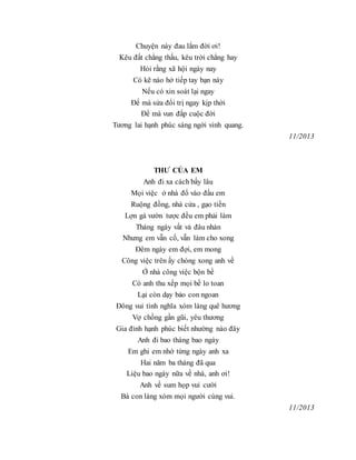 Chuyện này đau lắm đời ơi!
Kêu đất chẳng thấu, kêu trời chẳng hay
Hỏi rằng xã hội ngày nay
Có kẽ nào hở tiếp tay bạn này
Nếu có xin soát lại ngay
Để mà sửa đổi trị ngay kịp thời
Để mà vun đắp cuộc đời
Tương lai hạnh phúc sáng ngời vinh quang.
11/2013
THƯ CỦA EM
Anh đi xa cách bấy lâu
Mọi việc ở nhà đổ vào đầu em
Ruộng đồng, nhà cửa , gạo tiền
Lợn gà vườn tược đều em phải làm
Tháng ngày vất vả đâu nhàn
Nhưng em vẫn cố, vẫn làm cho xong
Đêm ngày em đợi, em mong
Công việc trên ấy chóng xong anh về
Ở nhà công việc bộn bề
Có anh thu xếp mọi bề lo toan
Lại còn dạy bảo con ngoan
Đông vui tình nghĩa xóm làng quê hương
Vợ chồng gần gũi, yêu thương
Gia đình hạnh phúc biết nhường nào đây
Anh đi bao tháng bao ngày
Em ghi em nhớ từng ngày anh xa
Hai năm ba tháng đã qua
Liệu bao ngày nữa về nhà, anh ơi!
Anh về sum họp vui cười
Bà con làng xóm mọi người cùng vui.
11/2013
 