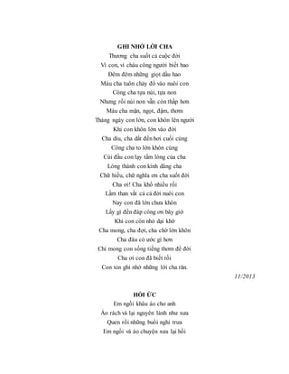 GHI NHỚ LỜI CHA
Thương cha suốt cả cuộc đời
Vì con, vì cháu công người biết bao
Đêm đêm những giọt dầu hao
Máu cha tuôn chảy đổ vào nuôi con
Công cha tựa núi, tựa non
Nhưng rồi núi non vẫn còn thấp hơn
Máu cha mặn, ngọt, đậm, thơm
Tháng ngày con lớn, con khôn lên người
Khi con khôn lớn vào đời
Cha dìu, cha dắt đến hơi cuối cùng
Công cha to lớn khôn cùng
Cúi đầu con lạy tấm lòng của cha
Lòng thành con kính dâng cha
Chữ hiếu, chữ nghĩa ơn cha suốt đời
Cha ơi! Cha khổ nhiều rồi
Lầm than vất cả cả đời nuôi con
Nay con đã lớn chưa khôn
Lấy gì đền đáp công ơn bây giờ
Khi con còn nhỏ dại khờ
Cha mong, cha đợi, cha chờ lớn khôn
Cha đâu có ước gì hơn
Chỉ mong con sống tiếng thơm để đời
Cha ơi con đã biết rồi
Con xin ghi nhớ những lời cha răn.
11/2013
HỒI ỨC
Em ngồi khâu áo cho anh
Áo rách vá lại nguyên lành như xưa
Quen rồi những buổi nghỉ trưa
Em ngồi vá áo chuyện xưa lại hồi
 