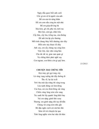 Ngày đầu quen biết anh cười
Ước gì em sẽ là người của anh
Để em sửa túi nâng khăn
Để em cơm nấu cùng ăn một nhà
Để em giúp đỡ ông bà
Xâu kim, gõ chỉ, pha trà, tưới rau
Bèo lợn, cám gà, chăn trâu
Cầy bừa, cấy lúa, trồng rau, sửa đường
Để anh ôm ấp yêu thương
Mối tình chung thủy biết nhường nào đây
Điều ước này được rồi đây
Anh cày, em cấy chung tay cùng làm
Việc lớn, việc nhỏ cùng bàn
Cho dù vất vả, gian nan quản gì
Vợ chồng khỏi phải nghĩ suy
Con ngoan, con khỏe còn gì quý hơn.
11/2013
CHUYỆN HAI CHÚNG TÔI
Heo may gió gọi rung cây
Lá vàng rụng xuống dải đầy đường đi
Thu về, hạ lại ra đi
Trời thu mát dịu trăng thì sáng trong
Lúa xanh đứng cái làm đòng
Cúc hoa, cải cúc đơm bông sắc vàng
Chiều vàng làng xóm xốn xang
Tre xanh bờ lũy quanh làng khói bay
Vai em nặng gánh khó xoay
Thương em gánh nặng đôi tay đỡ đần
Chúng tôi cùng xóm nhà gần
Bờ dậu ngăn cách cái sân hai nhà
Sớm tối trò chuyện lại qua
Tình làng nghĩa xóm hai nhà rất thân
 