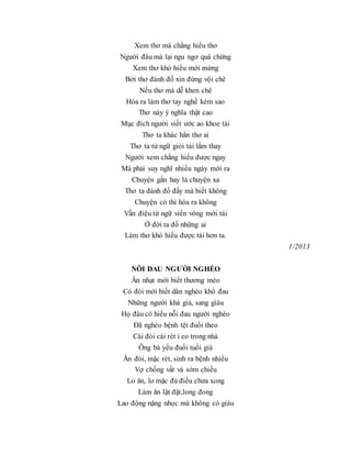 Xem thơ mà chẳng hiểu thơ
Người đâu mà lại ngu ngơ quá chừng
Xem thơ khó hiểu mới mừng
Bởi thơ đánh đố xin đừng vội chê
Nếu thơ mà dễ khen chê
Hóa ra làm thơ tay nghề kém sao
Thơ này ý nghĩa thật cao
Mục đích người viết ước ao khoe tài
Thơ ta khác hẳn thơ ai
Thơ ta từ ngữ giỏi tài lắm thay
Người xem chẳng hiểu được ngay
Mà phải suy nghĩ nhiều ngày mới ra
Chuyện gần hay là chuyện xa
Thơ ta đánh đố đấy mà biết không
Chuyện có thì hóa ra không
Vần điệu từ ngữ viển vông mới tài
Ở đời ta đố những ai
Làm thơ khó hiểu được tài hơn ta.
1/2013
NỖI ĐAU NGƯỜI NGHÈO
Ăn nhạt mới biết thương mèo
Có đói mới biết dân nghèo khổ đau
Những người khá giả, sang giàu
Họ đâu có hiểu nỗi đau người nghèo
Đã nghèo bệnh tệt đuổi theo
Cái đói cái rét ỉ eo trong nhà
Ông bà yếu đuối tuổi già
Ăn đói, mặc rét, sinh ra bệnh nhiều
Vợ chồng vất vả sớm chiều
Lo ăn, lo mặc đủ điều chưa xong
Làm ăn lật đật,long đong
Lao động nặng nhọc mà không có giàu
 