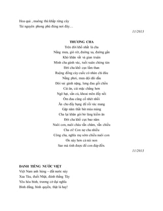 Hoa quả , muông thú khắp rừng cây
Tài nguyên phong phú đúng nơi đây…
11/2013
THƯƠNG CHA
Trên đời khổ nhất là cha
Nắng mưa, gió rét, đường xa, đường gần
Khó khăn vất vả gian truân
Mình cha gánh vác, tuổi xuân chóng tàn
Đời cha khổ cực lầm than
Ruộng đồng cày cuốc có nhàn chi đâu
Nắng phơi, mưa dội dãi dầu
Đôi vai gánh nặng, lưng đau gối chồn
Cái ăn, cái mặc chẳng hơn
Ngô hạt, sắn củ, khoai môn đầy nồi
Ốm đau cũng cố nhét nhồi
Ăn cho đầy bụng để rồi vác mang
Gặp năm thất bát mùa màng
Cha lại khăn gói bỏ làng kiếm ăn
Đời cha khổ cực bao năm
Nuôi con, nuôi cháu vẫn chăm, vẫn chiều
Cha ơi! Con nợ cha nhiều
Công cha, nghĩa mẹ sớm chiều nuôi con
Ơn này hơn cả núi non
Sao mà tính được để con đáp đền.
11/2013
DANH TIẾNG NƯỚC VIỆT
Việt Nam anh hùng – đất nước này
Xua Tàu, đuổi Nhật, đánh thắng Tây
Yêu hòa bình, trương cờ đại nghĩa
Bình đẳng, bình quyền, thật là hay!
 