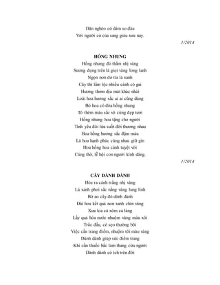 Dân nghèo có dám so đâu
Với người có của sang giàu xưa nay.
1/2014
HỒNG NHUNG
Hồng nhưng đỏ thắm nhị vàng
Sương đọng trên lá giọt vàng long lanh
Ngọn non đỏ tía lá xanh
Cây thì lắm lộc nhiều cành có gai
Hương thơm dịu mát khác nhài
Loài hoa hương sắc ai ai cũng dùng
Bó hoa có đóa hồng nhung
Tô thêm màu sắc vô cùng đẹp tươi
Hồng nhung hoa tặng cho người
Tình yêu đôi lứa suốt đời thương nhau
Hoa hồng hương sắc đậm màu
Là hoa hạnh phúc cùng nhau giữ gìn
Hoa hồng hoa cảnh tuyệt vời
Cúng thờ, lễ hội con người kính dâng.
1/2014
CÂY DÀNH DÀNH
Hòe ra cánh trắng nhị vàng
Lá xanh phơi sắc nắng vàng lung linh
Bờ ao cây đó dành dành
Đài hoa kết quả non xanh chín vàng
Xưa kia cả xóm cả làng
Lấy quả hòa nước nhuộm vàng màu xôi
Trốc đầu, có sẹo thường bôi
Việc cần trang điểm, nhuộm tôi màu vàng
Dành dành giúp sức điểm trang
Khi cần thuốc bắc làm thang cứu người
Dành dành có ích trên đời
 
