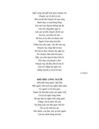 Ngồi cùng một ghế làm quen chuyện trò
Chuyện vui tôi hỏi tò mò
Biết em đã nhỡ chuyến đò qua sông
Buồn thay có một bông hồng
Vừa tươi vừa đẹp lại không kịp đò
Làm tôi cũng phải ngại lo
Lần sau lại nhỡ chuyến đò thì sao
Em tìm, em kiếm lối nào
Để hoa có lọ cắm vào được tươi
Người là hoa đẹp trên đời
Chăm hoa uốn cảnh, việc đời xưa nay
Chuyện này cũng thật là may
Đi trên xe buýt chuyến này gặp em
Trò chuyện thân mật làm quen
Thấy em xinh đẹp tôi khen hết lời
Tiếc thay cái chuyện ở đời
Chuyện hay đã đến, đến rồi lại đi
Làm tôi chẳng kịp nghĩ suy
Chẳng kịp để ý em đi lối nào.
12/2013
KHÓ HIỂU LÒNG NGƯỜI
Hiều biết lòng người khó lắm
Mỗi người tính cách suy ngẫm khác nhau
Có người tu chí làm giàu
Người thì tâm đức trước sau nghĩa tình
Có kẻ chỉ nghĩ riêng mình
Bỏ qua đạo lý, nghĩa tình cũng quên
Chẳng cần kẻ dưới, bề trên
Họ hàng máu mủ thân quen thế nào
Chỉ lo chỉ tính làm sao
Tiền nhiều, của lắm, ước ao hơn người
Làm ăn chính đáng thì lười
 