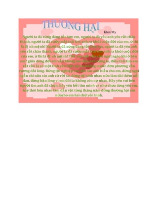 Khởi My
Người ta đã xứng đáng tốt hơn em, người ta đã yêu anh yêu rấ t chân
thành, người ta đã cướp mấ t trái tim anh ra khỏi cuộc đời của em, ừ thì
là đị nh mệnh! Người ta đã xứng đáng tốt hơn em, người ta đã yêu anh
yêu rất chân thành, người ta đã cướp mấ t trái tim anh ra khỏi cuộc đời
của em, ừ thì là đị nh mệ nh! Thế sao anh vẫn còn ngọt ngào khi ở bên
em? giữa dòng đời em vẫ n không sao đâu anh đừng lo, điề u trái tim em
rấ t cầ n là có một tình yêu thật sự em không muốn đơn phương vấ n
vương dối lòng. Đừng tội nghiệp em nữa xin anh hiểu cho em, đừng ngạ i
ngần chi nữa xin anh cứ rời xa, đừng tội tình nhau nữa làm dài thêm nổi
đau, đừng bận lòng vì em đôi ta không còn nợ nhau. Hãy yên vui bên
người tim anh đã chọn, hãy yêu hế t tim mình và như chưa từng yêu em,
hãy thôi bên nhau làm dằ n vặ t từng tháng năm đừng thương hại em
nữacho em hai chữ yên bình.