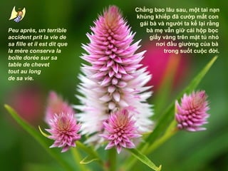 Peu après, un terrible
accident prit la vie de
sa fille et il est dit que
la mère conserva la
boîte dorée sur sa
table de chevet
tout au long
de sa vie.

Chẳng bao lâu sau, một tai nạn
khủng khiếp đã cướp mất con
gái bà và người ta kể lại rằng
bà mẹ vẫn giữ cái hộp bọc
giấy vàng trên mặt tủ nhỏ
nơi đầu giường của bà
trong suốt cuộc đời.

 