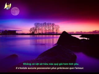 Không có vật sở hữu nào quý giá hơn tình yêu.
Il n'existe aucune possession plus précieuse que l'amour.

 