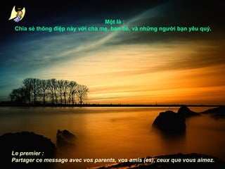 Một là :
Chia sẻ thông điệp này với cha mẹ, bạn bè, và những người bạn yêu quý.

Le premier :
Partager ce message avec vos parents, vos amis (es), ceux que vous aimez.

 