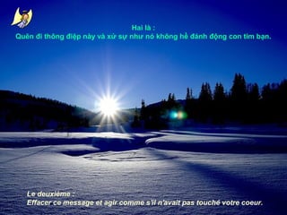 Hai là :
Quên đi thông điệp này và xử sự như nó không hề đánh động con tim bạn.

Le deuxième :
Effacer ce message et agir comme s'il n'avait pas touché votre coeur.

 