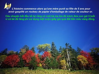 L'histoire commence alors qu'une
mère alors qu'une mère punit sa
L'histoire commence punit sa fille de 5 ans pour fille de 5 ans pour
avoir gaspillé un d'emballage de valeur de couleur or.
avoir gaspillé un rouleau de papierrouleau de papier
d'emballage de valeur de couleur or.
Câu chuyện bắt đầu kể lại rằng có một bà mẹ kia đã trách đứa con gái 5 tuổi
vì cô bé đã lãng phí sử dụng một cuộn giấy gói quà đắt tiền mầu vàng đồng.

 