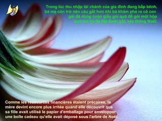 Trong lúc thu nhập tài chánh của gia đình đang bấp bênh,
bà mẹ còn trở nên cáu gắt hơn khi bà khám phá ra cô con
gái đã dùng cuộn giấy gói quà để gói một hộp
quà mà bà đã đặt dưới gốc cây thông Noël.

Comme les ressources financières étaient précaires, la
mère devint encore plus irritée quand elle découvrit que
sa fille avait utilisé le papier d'emballage pour envelopper
une boîte cadeau qu'elle avait déposé sous l'arbre de Noël.

 