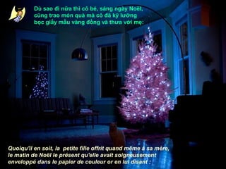 Dù sao đi nữa thì cô bé, sáng ngày Noël,
cũng trao món quà mà cô đã kỹ lưỡng
bọc giấy mầu vàng đồng và thưa với mẹ:

Quoiqu'il en soit, la petite fille offrit quand même à sa mère,
le matin de Noël le présent qu'elle avait soigneusement
enveloppé dans le papier de couleur or en lui disant :

 