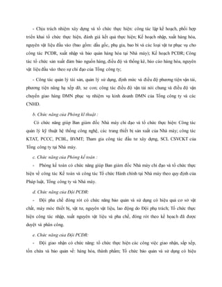 - Chịu trách nhiệm xây dựng và tổ chức thực hiện: công tác lập kế hoạch, phối hợp
triển khai tổ chức thực hiện, đánh giá kết quả thực hiện; Kế hoạch nhập, xuất hàng hóa,
nguyên vật liệu đầu vào (bao gồm: dầu gốc, phụ gia, bao bì và các loại vật tư phục vụ cho
công tác PCĐR, xuất nhập và bảo quản hàng hóa tại Nhà máy); Kế hoạch PCĐR; Công
tác tổ chức sản xuất đảm bảo nguồn hàng, điều độ và thống kê, báo cáo hàng hóa, nguyên
vật liệu đầu vào theo sự chỉ đạo của Tổng công ty;
- Công tác quản lý tài sản, quản lý sử dụng, định mức và điều độ phương tiện vận tải,
phương tiện nâng hạ xếp dỡ, xe con; công tác điều độ vận tải nói chung và điều độ vận
chuyển giao hàng DMN phục vụ nhiệm vụ kinh doanh DMN của Tổng công ty và các
CNHD.
b. Chức năng của Phòng kĩ thuật :
Có chức năng giúp Ban giám đốc Nhà máy chỉ đạo và tổ chức thực hiện: Công tác
quản lý kỹ thuật hệ thống công nghệ, các trang thiết bị sản xuất của Nhà máy; công tác
KTAT, PCCC, PCBL, BVMT; Tham gia công tác đầu tư xây dựng, SCL CSVCKT của
Tổng công ty tại Nhà máy.
c. Chức năng của Phòng kế toán :
- Phòng kế toán có chức năng giúp Ban giám đốc Nhà máy chỉ đạo và tổ chức thực
hiện về công tác Kế toán và công tác Tổ chức Hành chính tại Nhà máy theo quy định của
Pháp luật, Tổng công ty và Nhà máy.
d. Chức năng của Đội PCĐR:
- Đội pha chế đóng rót có chức năng bảo quản và sử dụng có hiệu quả cơ sở vật
chất, máy móc thiết bị, vật tư, nguyên vật liệu, lao động do Đội phụ trách; Tổ chức thực
hiện công tác nhập, xuất nguyên vật liệu và pha chế, đóng rót theo kế họach đã được
duyệt và phân công.
e. Chức năng của Đội PCĐR:
- Đội giao nhận có chức năng: tổ chức thực hiện các công việc giao nhận, sắp xếp,
tồn chứa và bảo quản về: hàng hóa, thành phẩm; Tổ chức bảo quản và sử dụng có hiệu
 