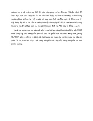 quả mọi cơ sở vật chất, trang thiết bị, máy móc, dụng cụ, lao động do Đội phụ trách; Tổ
chức thực hiện các công tác về: An toàn lao động, vệ sinh môi trường, vệ sinh công
nghiệp, phòng chống cháy nổ và các nội quy, quy định của Nhà máy và Tổng công ty;
Xây dựng, duy trì và cải tiến hệ thống quản lý chất lượng ISO 9001:2008 theo chức năng
nhiệm vụ của Đội; Thực hiện các báo cáo theo quy định của Nhà máy và Tổng công ty.
Ngoài ra, trong công tác sản xuất còn có sự kết hợp của phòng thử nghiệm VILAS017
nhằm cung cấp các hướng dẫn pha chế các sản phẩm của nhà máy. Đồng thời, phòng
VILAS017 còn có nhiệm vụ đánh giá chất lượng sản phẩm pha chế theo các chỉ tiêu sản
phẩm. Từ đó, đảm bảo được chất lượng sản phẩm và cung cấp những sản phẩm tốt nhất
cho thị trường.
 