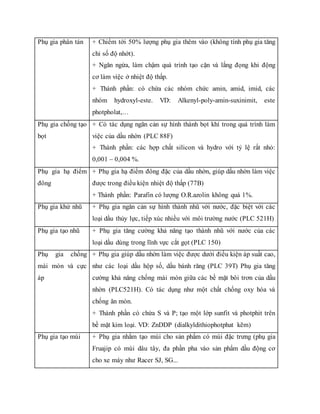 Phụ gia phân tán + Chiểm tới 50% lượng phụ gia thêm vào (không tính phụ gia tăng
chỉ số độ nhớt).
+ Ngăn ngừa, làm chậm quá trình tạo cặn và lắng đọng khi động
cơ làm việc ở nhiệt độ thấp.
+ Thành phần: có chứa các nhóm chức amin, amid, imid, các
nhóm hydroxyl-este. VD: Alkenyl-poly-amin-suxinimit, este
photpholat,…
Phụ gia chống tạo
bọt
+ Có tác dụng ngăn cản sự hình thành bọt khí trong quá trình làm
việc của dầu nhờn (PLC 88F)
+ Thành phần: các hợp chất silicon và hydro với tỷ lệ rất nhỏ:
0,001 – 0,004 %.
Phụ gia hạ điểm
đông
+ Phụ gia hạ điểm đông đặc của dầu nhờn, giúp dầu nhờn làm việc
được trong điều kiện nhiệt độ thấp (77B)
+ Thành phần: Parafin có lượng O.R.azolin không quá 1%.
Phụ gia khử nhũ + Phụ gia ngăn cản sự hình thành nhũ với nước, đặc biệt với các
loại dầu thủy lực, tiếp xúc nhiều với môi trường nước (PLC 521H)
Phụ gia tạo nhũ + Phụ gia tăng cường khả năng tạo thành nhũ với nước của các
loại dầu dùng trong lĩnh vực cắt gọt (PLC 150)
Phụ gia chống
mài mòn và cực
áp
+ Phụ gia giúp dầu nhờn làm việc được dưới điều kiện áp suất cao,
như các loại dầu hộp số, dầu bánh răng (PLC 39T) Phụ gia tăng
cường khả năng chống mài mòn giữa các bề mặt bôi trơn của dầu
nhờn (PLC521H). Có tác dụng như một chất chống oxy hóa và
chống ăn mòn.
+ Thành phần có chứa S và P; tạo một lớp sunfit và photphit trên
bề mặt kim loại. VD: ZnDDP (dialkyldithiophotphat kẽm)
Phụ gia tạo mùi + Phụ gia nhằm tạo mùi cho sản phẩm có mùi đặc trưng (phụ gia
Fruajip có mùi dâu tây, đa phần pha vào sản phẩm dầu động cơ
cho xe máy như Racer SJ, SG...
 