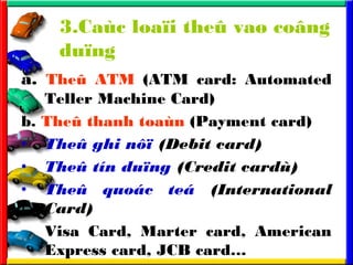 3.Cac loa?i the? va? co?ng
du?ng
a. The? ATM (ATM card: Automated
Teller Machine Card)
b. The? thanh toan (Payment card)
? The? ghi n?? (Debit card)
? The? tn du?ng (Credit card)
? The? quoc te (International
Card)
Visa Card, Marter card, American
Express card, JCB card
 