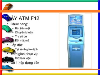 M?Y ATM F12
? Ch?c n?ng:
C Rt ti?n m?t
C Chuy?n kho?n
C Tra s? d?
C ??i m?t m?
? L?p ??t:
C T?i s?nh giao d?ch
? Th?i gian ph?c v?:
C Gi? lm vi?c
? C 1 h?p ??ng ti?n
 