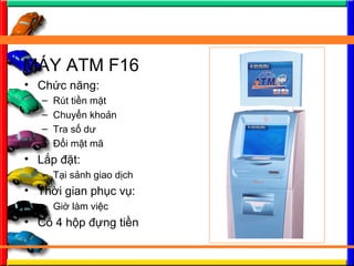 M?Y ATM F16
? Ch?c n?ng:
C Rt ti?n m?t
C Chuy?n kho?n
C Tra s? d?
C ??i m?t m?
? L?p ??t:
C T?i s?nh giao d?ch
? Th?i gian ph?c v?:
C Gi? lm vi?c
? C 4 h?p ??ng ti?n
 