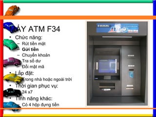 M?Y ATM F34
? Ch?c n?ng:
C Rt ti?n m?t
C G?i ti?n
C Chuy?n kho?n
C Tra s? d?
C ??i m?t m?
? L?p ??t:
C Trong nh ho?c ngoi tr?i
? Th?i gian ph?c v?:
C 24 x7
? Tnh n?ng khc:
C C 4 h?p ??ng ti?n
 