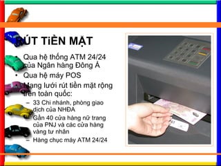 ? Qua h? th?ng ATM 24/24
c?a Ng?n hng ??ng ?
? Qua h? my POS
? M?ng l??i rt ti?n m?t r?ng
trn ton qu?c:
C 33 Chi nhnh, phng giao
d?ch c?a NH?A
C G?n 40 c?a hng n? trang
c?a PNJ v cc c?a hng
vng t? nh?n
C Hng ch?c my ATM 24/24
R?T Ti?N M?T
 
