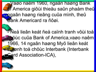- Va?o nam 1960, nga?n ha?ng Bank
of America gi?i thie?u sa?n pha?m the?
nga?n ha?ng rie?ng cu?a mnh, the?
Bank Americard ra ???i.
- ?e? lie?n ket ?e? ca?nh tranh v?i to?
ch?c cu?a Bank of America,va?o nam
1966, 14 nga?n ha?ng My? lie?n ket
tha?nh to? ch?c Interbank (Interbank
Card Association-ICA),
 