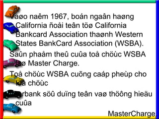 Va?o nam 1967, bon nga?n ha?ng
California ?o?i te?n t?? California
Bankcard Association tha?nh Western
States BankCard Association (WSBA).
Sa?n pha?m the? cu?a to? ch?c WSBA
la? Master Charge.
To? ch?c WSBA cu?ng cap phep cho
to? ch?c
Interbank s?? du?ng te?n va? th??ng hie?u
cu?a
MasterCharge.
 