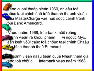 -Va?o cuoi tha?p nie?n 1960, nhieu to?
ch?c ta?i chnh ?a? tr?? tha?nh tha?nh vie?n
cu?a MasterCharge va? ?u? s?c ca?nh tranh
v?i Bank Americard.
- Va?o nam 1968, Interbank m?? ro?ng
tha?nh vie?n ra kho?i pha?m vi n??c My?,
lie?n ket v?i cac to? ch?c ta?i chnh Cha?u
A?u hnh tha?nh the? Eurocard.
- Tha?nh vie?n ?au tie?n cu?a Nha?t tham gia
va?o to? ch?c Interbank va?o nam 1968.
 
