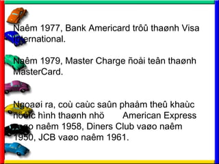 Nam 1977, Bank Americard tr?? tha?nh Visa
International.
Nam 1979, Master Charge ?o?i te?n tha?nh
MasterCard.
Ngoa?i ra, co cac sa?n pha?m the? khac
????c hnh tha?nh nh? American Express
va?o nam 1958, Diners Club va?o nam
1950, JCB va?o nam 1961.
 