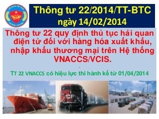 Thông tư 22 quy định thủ tục hải quan
điện tử đối với hàng hóa xuất khẩu,
nhập khẩu thương mại trên Hệ thống
VNACCS/VCIS.
.
TT 22 VNACCS có hiệu lực thi hành kể từ 01/04/2014
Thông tư 22/2014/TT-BTC
ngày 14/02/2014
 