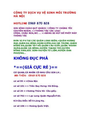 CÔNG TY DỊCH VỤ VỆ SINH MÔI TRƯỜNG
HÀ NỘI

HOTLINE 0969 870 828
XIN KÍNH CHÀO QUÝ KHÁCH ! CÔNG TY CHÚNG TÔI
CHUYÊN NHẬN: =>THÔNG TẮC CÁC LOẠI
CỐNG, CHẬU RỬA,WC ... =>BẰNG XE HÚT BỂ PHỐT MÁY
THÔNG TẮC

ĐƠN VỊ PV:TẠI CÁC QUẬN LONG BIÊN,+QUẬN HOÀNG
MAI,QUẬN BA ĐÌNH,HOÀN KIẾM=HAI BÀ TRƯNG-QUẬN
ĐỐNG ĐA,QUẬN TÂY HỒ,QUẬN CẦU GIẤY,QUẬN THANH
XUÂN,QUẬN HÀ ĐÔNG,HUYỆN THANH TRÌ,HUYỆN
ĐÔNG ANH,SÓC SƠN=HUYỆN TỪ LIÊM,HUYỆN ĐAN
PHƯỢNG...

KHÔNG ĐỤC PHÁ

*==(GIÁ CỰC RẺ )==
CƠ QUAN,CÁ NHÂN CÓ NHU CẦU XIN LH ;
MR:THÌN: :0969 870 828

cơ sở 95 =>Chùa Bộc

cơ sở 101 => Trần Duy Hưng- Hà Đông.

cơ sở 25 =>Vương Thừa Vũ- Cầu giấy.

cơ sở 702 => Lạc Long Quân-NguyễnTrãi.

K3-Cầu Diễn SỐ 5-Láng Hạ.

cơ sở 106 => Hoàng Quốc Việt.
 