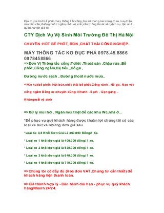 Địa chỉ,xe hút bể phốt,may thông tắc cống,trụ sở thong tac cong,chau rua,chậu
rửa,bồn cầu,đường nước ngầm,nhà vệ sinh,cần thông thoát sàn,dịch vụ tận nhà
quận,huyện giá rẻ

CTY Dịch Vụ Vệ Sinh Môi Trường Đô Thị Hà Nội
CHUYÊN :HÚT BỂ PHỐT, BÙN ,CHẤT THẢI CÔNG NGHIỆP..

MÁY THÔNG TẮC KO ĐỤC PHÁ 0978.45.8866
0978458866
=>Đơn Vị Thông tắc cống:Toilét ,Thoát sàn ,Chậu rửa ,Bể
phốt ,Cống ngầm,Bệ tiểu,,Hố ga ,

Đường nước sạch , Đường thoát nước mưa..

=>Xe hút bể phốt: Hút bùn,chất thải bể phốt,Cống rãnh , Hố ga , Nạo vét

cống ngầm Bằng xe chuyên dùng: Nhanh - Sạch - Gọn gàng –

Khôngmất vệ sinh


=>Xử lý mùi hôi , Ngăn mùi triệt để các khu Wc,nhà ở...

*Để phục vụ quý khách hàng được thuận lợi chúng tôi có các
loại xe hút và những đơn giá sau

*Loại Xe 0,8 Khối Đơn Giá Là 360.000 Đồng/1 Xe.

* Loại xe 1 khối đơn giá là 400.000 đồng/ 1 xe.

* Loại xe 2 khối đơn giá là 530.000 đồng/ 1 xe.

* Loại xe 3 khối đơn giá là 640.000 đồng/ 1 xe.

* Loại xe 4 khối đơn giá là 710.000 đồng/ 1 xe.

=>Chúng tôi có đầy đủ (Hoá đơn VAT,Chứng từ cần thiết) để
khách hàng tiện thanh toán.

=>Giá thành hợp lý - Bảo hành dài hạn - phục vụ quý khách
hàngNhanh 24/24.
 