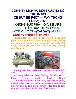 CÔNG TY DỊCH VỤ MÔI TRƯỜNG ĐÔ
             THỊ HÀ NỘI
  XE HÚT BỂ PHỐT --- MÁY THÔNG
            TẮC VỆ SINH
 (KHÔNG ĐỤC PHÁ – GIÁ SIÊU RẺ)
   L/H : TOÀN Tuấn : 0973 429 689
 XEM CHI TIẾT (TẠI ĐÂY) 24/24h
 Công ty chúng tôi chuyên:
  - Thông tắc: Tất cả các loại đường cống, bể
phốt, thoát sàn, toilet, chậu rửa, tiểu nam... bằng
máy lò xo và các loại máy móc hiện đại khác. Áp
dụng công nghệ tiên tiến nhất hiện nay, không
cần đục phá.




   - Xử lý mùi hôi: Ngăn mùi triệt để các khu WC,
nhà                                           ở...
   - Chống thấm dột: Trần, Tường, Bể, Khu WC...
bằng       công       nghệ        Bách       Khoa
   - Xe hút bể phốt : Bơm hút, nạo vét bể phốt,
đường cống, hố ga... bằng xe chuyên dùng hiện
đại, với đầy đủ các loại xe từ nhỏ đến lớn để đáp
ứng nhu cầu thực tế của từng Quý khách.
 