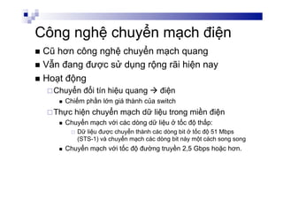 Công nghệ chuyển mạch điện
n  Cũ hơn công nghệ chuyển mạch quang
n  Vẫn đang được sử dụng rộng rãi hiện nay
n  Hoạt động
¨ Chuyển đổi tín hiệu quang à điện
n  Chiếm phần lớn giá thành của switch
¨ Thực hiện chuyển mạch dữ liệu trong miền điện
n  Chuyển mạch với các dòng dữ liệu ở tốc độ thấp:
¨  Dữ liệu được chuyển thành các dòng bit ở tốc độ 51 Mbps
(STS-1) và chuyển mạch các dòng bit này một cách song song
n  Chuyển mạch với tốc độ đường truyền 2,5 Gbps hoặc hơn.
 