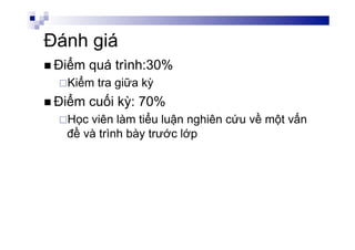 Đánh giá
n Điểm quá trình:30%
¨ Kiểm tra giữa kỳ
n Điểm cuối kỳ: 70%
¨ Học viên làm tiểu luận nghiên cứu về một vấn
đề và trình bày trước lớp
 