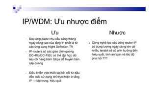 IP/WDM: Ưu nhược điểm
–  Đáp ứng được nhu cầu băng thông
ngày càng cao của tầng IP nhất là từ
các ứng dụng Hight Definition TV
–  IP-routers có các giao diện quang
OC-48c/OC-192c có thể tập hợp dữ
liệu cỡ hàng trăm Gbps để truyền trên
cáp quang
–  Điều khiển việc thiết lập kết nối từ đầu
đến cuối sử dụng chỉ thực hiện ở tầng
IP → tập trung, hiệu quả
l  Công nghệ tạo các cổng router IP
có dung lượng ngày càng lớn cỡ
nhiều terabit sẽ có ảnh hưởng đến
hiệu suất, tính an toàn và tốc độ
phù hồi ???
NhượcƯu
 