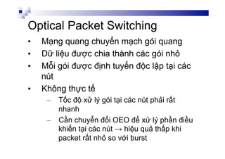 Optical Packet Switching
•  Mạng quang chuyển mạch gói quang
•  Dữ liệu được chia thành các gói nhỏ
•  Mỗi gói được định tuyến độc lập tại các
nút
•  Không thực tế
–  Tốc độ xử lý gói tại các nút phải rất
nhanh
–  Cần chuyển đổi OEO để xử lý phần điều
khiển tại các nút → hiệu quả thấp khi
packet rất nhỏ so với burst
 