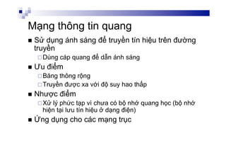 Mạng thông tin quang
n  Sử dụng ánh sáng để truyền tín hiệu trên đường
truyền
¨ Dùng cáp quang để dẫn ánh sáng
n  Ưu điểm
¨ Băng thông rộng
¨ Truyền được xa với độ suy hao thấp
n  Nhược điểm
¨ Xử lý phức tạp vì chưa có bộ nhớ quang học (bộ nhớ
hiện tại lưu tín hiệu ở dạng điện)
n  Ứng dụng cho các mạng trục
 
