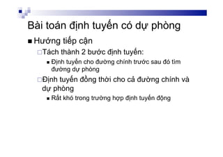 Bài toán định tuyến có dự phòng
n Hướng tiếp cận
¨ Tách thành 2 bước định tuyến:
n  Định tuyến cho đường chính trước sau đó tìm
đường dự phòng
¨ Định tuyến đồng thời cho cả đường chính và
dự phòng
n  Rất khó trong trường hợp định tuyến động
 