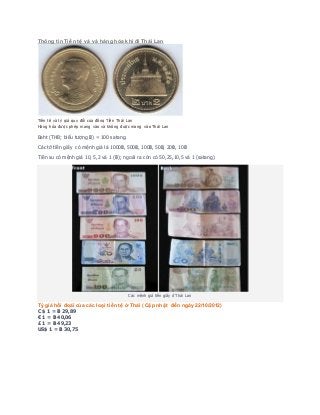 Thông tin Tiề n tệ v à v à hàng hóa khi đi Thái Lan 
Tiền tệ và tỷ giá quy đổi của đồng Tiền Thái Lan 
Hàng hóa được phép mang vào và không được mang vào Thái Lan 
Baht (THB; biểu tượng ฿) = 100 satang. 
Các tờ tiền giấy có mệnh giá là 1000฿, 500฿, 100฿, 50฿, 20฿, 10฿ 
Tiền xu có mệnh giá 10, 5,2 và 1 (฿); ngoài ra còn có 50,25,10,5 và 1 (satang) 
Các mệnh giá tiền giấy ở Thái Lan 
Tỷ giá hối đoái của các loại tiền tệ ở Thái ( Cập nhật đến ngày 22/10/2012) 
C $ 1 = ฿ 29,89 
€ 1 = ฿ 40,06 
£ 1 = ฿ 49,23 
US$ 1 = ฿ 30,75 
 