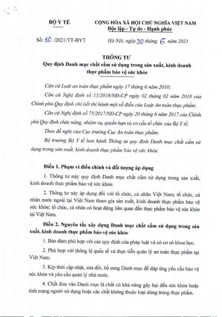 BOYTE CONG HOA xA HOI CHU NGHiA VIET NAM
. . .
DQe l~p - Tlf do - H~nh phue
s6: 1..D 120211TT-BYT Ha Ne}i,ngay 30 thang 6 ndm 2021
THONGTU
Quy djnh Danh muc eh~t e~m sir dung trong san xu~t, kinh doanh
thuc ph~m bao v~ sue khoe
Can ctr Ludt an toan thuc phdm ngay 17thang 6 ndm 2010;
Can cu Nghf afnh s6 15/2018/ND-CP ngay 02 thdng 02 nam 2018 cua
Chinh phu Quy dinh chi tiit thi hanh mot s6ai~u cua Ludt An toan thuc phdm;
Can ctrNghi dinh s6 75/2017/ND-CP ngay 20 thang 6 ndm 2017 cua Chinh
phu Quy dinh chtec nang, nhiem V?/,quyen han va co cdu t6 chuc cua Be}Y ti;
Thea a~ nghi cua C?/Ctruong C?/C
An toan thuc phdm;
Be} truong B(J Y ti ban hanh Thong tu quy dinh Danh muc chdt cdm sir
dung trong scm xudt, kinh doanh thuc phdm baa v¢ sire khoe.
Di~u 1.Pham vi di~u chinh va d8i nrong ap dung
1. Thong tir nay quy dinh Danh muc chfrt cfrm su dVng trong san xUfrt,
kinh doanh thIc ph~m bao v~ suc kh6e.
2. Thong tu mly ap dVng d6i vai t6 chuc, ca nhan Vi~t Nam; t6 chuc, ca
nhan nuac ngoai t~i Vi~t Nam tham gia san xUfrt,kinh doanh thIc ph~m bao v~
suc kh6e; t6 chuc, ca nhan co hOC;lt
d9ng lien quan dSn thIc ph~m bao v~ suc kh6e
t?i Vi~tNam.
Di~u 2. Nguyen t~e xiiy dlfng Danh ml]e eh~t e~m sir dl]ng trong san
xu~t, kinh doanh thl}'e ph~m bao v~ sue khoe
1. Bao dam phil hqp vai cac quy dinh cua phap lu?t va co cO'sakhoa hQC.
2. Phil hqp vai thong I~ qu6c tS va thIc tiSn quan Iy an toan thIc ph~m t~i
Vi~tNam.
3. Kip thai C?Pnh?t, sua d6i, b6 sung Danh mvc dS dap Ung yeu c~u bao v~
suc kh6e va yeu c~u quan Iy nha nuac.
4. Chfrt dua vao Danh mvc la chfrt co kha nang gay h~i dSn suc kh6e ho~c
tinh m~ng nguai su dVngho~c cac chfrtkhong thu9c lo~i dUngtrong thIc ph~m.
 