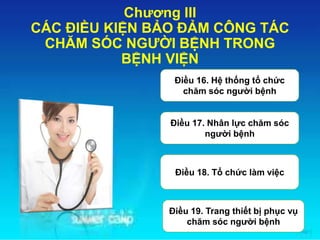 Chương III
CÁC ĐIỀU KIỆN BẢO ĐẢM CÔNG TÁC
CHĂM SÓC NGƯỜI BỆNH TRONG
BỆNH VIỆN
Điều 16. Hệ thống tổ chức
chăm sóc người bệnh
Điều 17. Nhân lực chăm sóc
người bệnh
Điều 18. Tổ chức làm việc
Điều 19. Trang thiết bị phục vụ
chăm sóc người bệnh
 