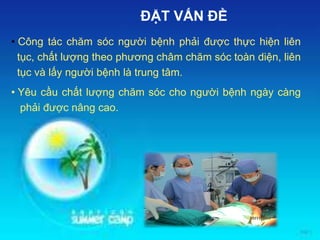 • Công tác chăm sóc người bệnh phải được thực hiện liên
tục, chất lượng theo phương châm chăm sóc toàn diện, liên
tục và lấy người bệnh là trung tâm.
• Yêu cầu chất lượng chăm sóc cho người bệnh ngày càng
phải được nâng cao.
ĐẶT VẤN ĐỀ
 