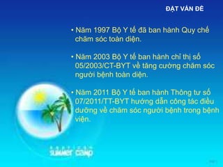 • Năm 1997 Bộ Y tế đã ban hành Quy chế
chăm sóc toàn diện.
• Năm 2003 Bộ Y tế ban hành chỉ thị số
05/2003/CT-BYT về tăng cường chăm sóc
người bệnh toàn diện.
• Năm 2011 Bộ Y tế ban hành Thông tư số
07/2011/TT-BYT hướng dẫn công tác điều
dưỡng về chăm sóc người bệnh trong bệnh
viện.
ĐẶT VẤN ĐỀ
 