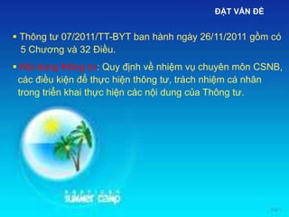 ĐẶT VẤN ĐỀ
 Thông tư 07/2011/TT-BYT ban hành ngày 26/11/2011 gồm có
5 Chương và 32 Điều.
 Nội dung thông tư: Quy định về nhiệm vụ chuyên môn CSNB,
các điều kiện để thực hiện thông tư, trách nhiệm cá nhân
trong triển khai thực hiện các nội dung của Thông tư.
 