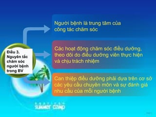 Người bệnh là trung tâm của
công tác chăm sóc
Các hoạt động chăm sóc điều dưỡng,
theo dõi do điều dưỡng viên thực hiện
và chịu trách nhiệm
Can thiệp điều dưỡng phải dựa trên cơ sở
các yêu cầu chuyên môn và sự đánh giá
nhu cầu của mỗi người bệnh
Điều 3.
Nguyên tắc
chăm sóc
người bệnh
trong BV
 